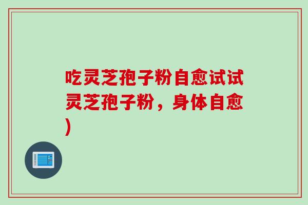 吃灵芝孢子粉自愈试试灵芝孢子粉,身体自愈) 吃灵芝孢子粉自愈试试灵芝孢子粉,身体自愈)
