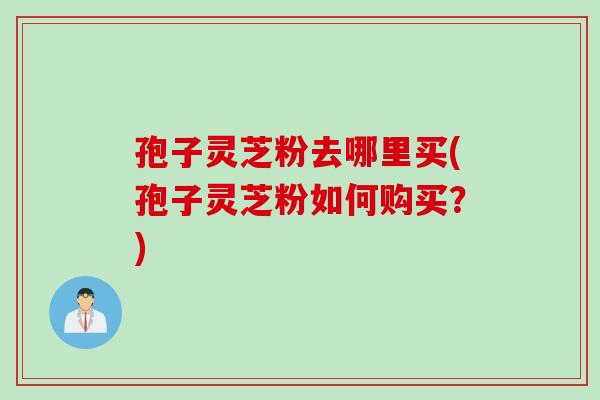 孢子灵芝粉去哪里买(孢子灵芝粉如何购买？)