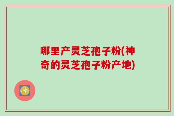 哪里产灵芝孢子粉(神奇的灵芝孢子粉产地) 哪里产灵芝孢子粉(神奇的灵芝孢子粉产地)