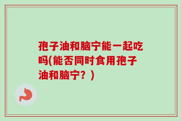 孢子油和脑宁能一起吃吗(能否同时食用孢子油和脑宁？)