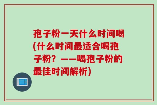 孢子粉一天什么时间喝(什么时间最适合喝孢子粉？——喝孢子粉的最佳时间解析)