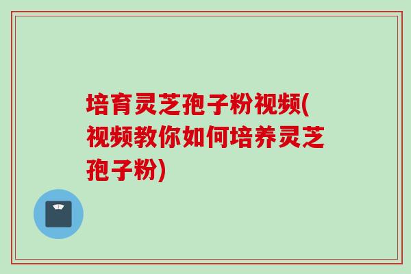培育灵芝孢子粉视频(视频教你如何培养灵芝孢子粉)