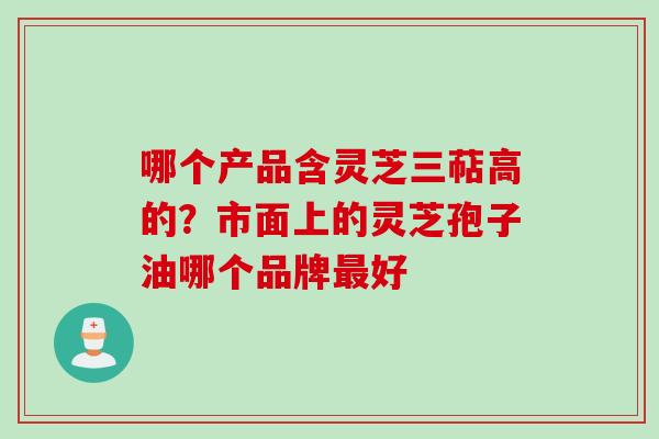 哪个产品含灵芝三萜高的？市面上的灵芝孢子油哪个品牌最好