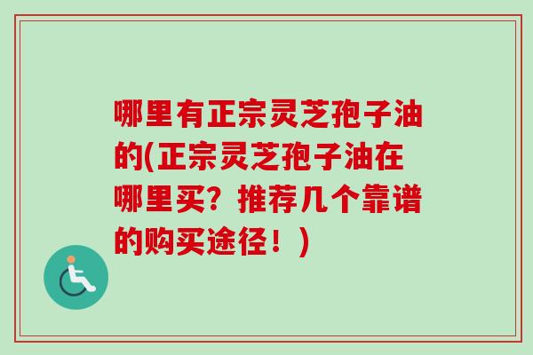 哪里有正宗灵芝孢子油的(正宗灵芝孢子油在哪里买？推荐几个靠谱的购买途径！)