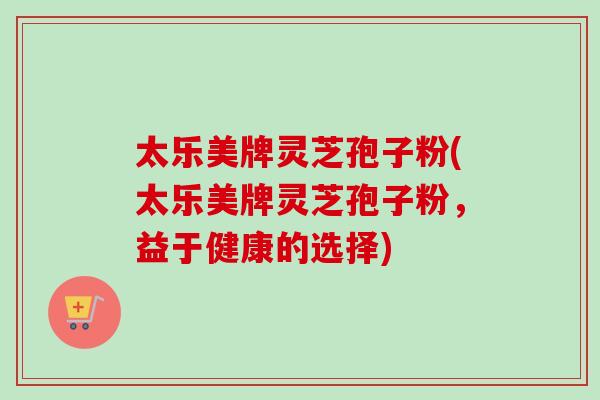 太乐美牌灵芝孢子粉(太乐美牌灵芝孢子粉，益于健康的选择)