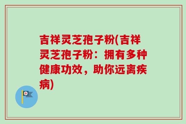吉祥灵芝孢子粉(吉祥灵芝孢子粉：拥有多种健康功效，助你远离疾病)