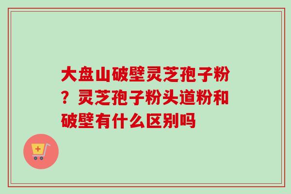 大盘山破壁灵芝孢子粉？灵芝孢子粉头道粉和破壁有什么区别吗