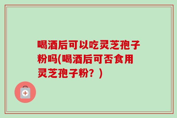 喝酒后可以吃灵芝孢子粉吗(喝酒后可否食用灵芝孢子粉？)