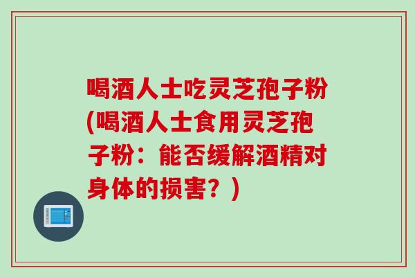喝酒人士吃灵芝孢子粉(喝酒人士食用灵芝孢子粉：能否缓解酒精对身体的损害？)