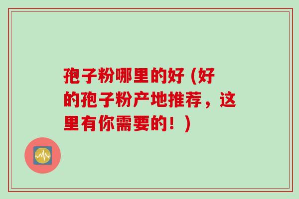 孢子粉哪里的好 (好的孢子粉产地推荐，这里有你需要的！)