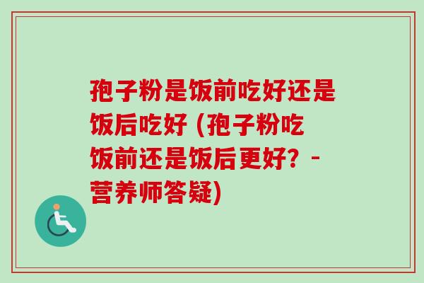 孢子粉是饭前吃好还是饭后吃好 (孢子粉吃饭前还是饭后更好？-营养师答疑)