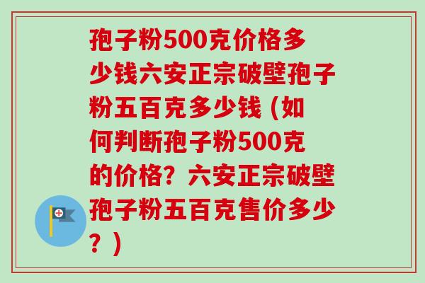 孢子粉500克价格多少钱六安正宗破壁孢子粉五百克多少钱 (如何判断孢子粉500克的价格？六安正宗破壁孢子粉五百克售价多少？)