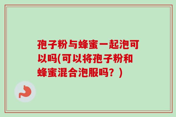孢子粉与蜂蜜一起泡可以吗(可以将孢子粉和蜂蜜混合泡服吗？)
