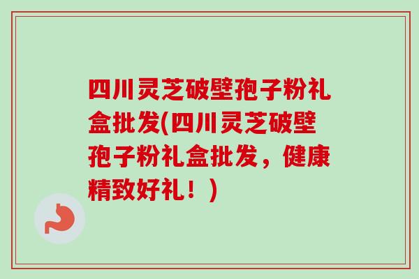 四川灵芝破壁孢子粉礼盒批发(四川灵芝破壁孢子粉礼盒批发,健康精致好礼!) 四川灵芝破壁孢子粉礼盒批发(四川灵芝破壁孢子粉礼盒批发,健康精致好礼!)