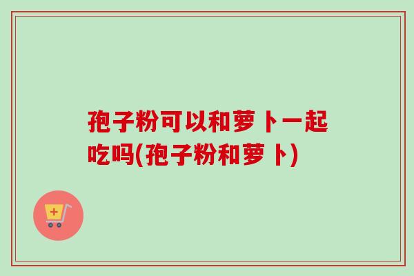 孢子粉可以和萝卜一起吃吗(孢子粉和萝卜)