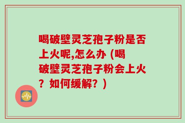 喝破壁灵芝孢子粉是否上火呢,怎么办 (喝破壁灵芝孢子粉会上火?如何缓解?) 喝破壁灵芝孢子粉是否上火呢,怎么办 (喝破壁灵芝孢子粉会上火?如何缓解?)