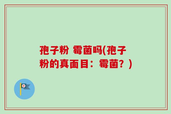 孢子粉 霉菌吗(孢子粉的真面目：霉菌？)