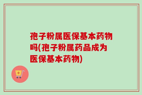 孢子粉属医保基本吗(孢子粉属药品成为医保基本) 孢子粉属医保基本吗(孢子粉属药品成为医保基本)