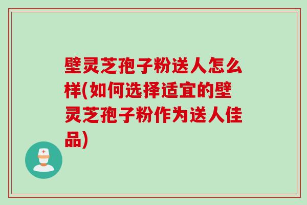 壁灵芝孢子粉送人怎么样(如何选择适宜的壁灵芝孢子粉作为送人佳品) 壁灵芝孢子粉送人怎么样(如何选择适宜的壁灵芝孢子粉作为送人佳品)