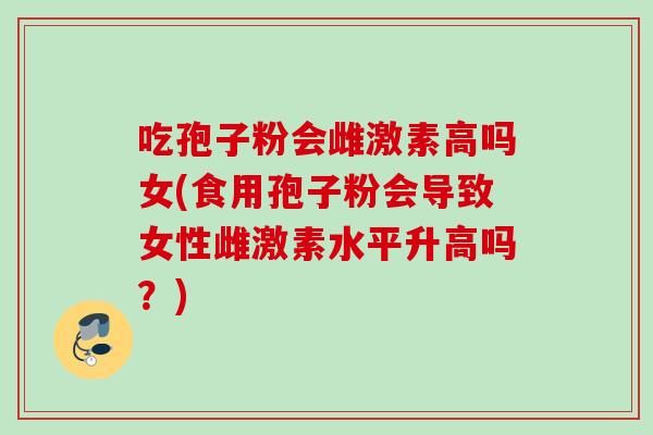 吃孢子粉会雌激素高吗女(食用孢子粉会导致女性雌激素水平升高吗？)