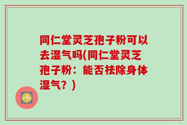 同仁堂灵芝孢子粉可以去湿气吗(同仁堂灵芝孢子粉：能否祛除身体湿气？)