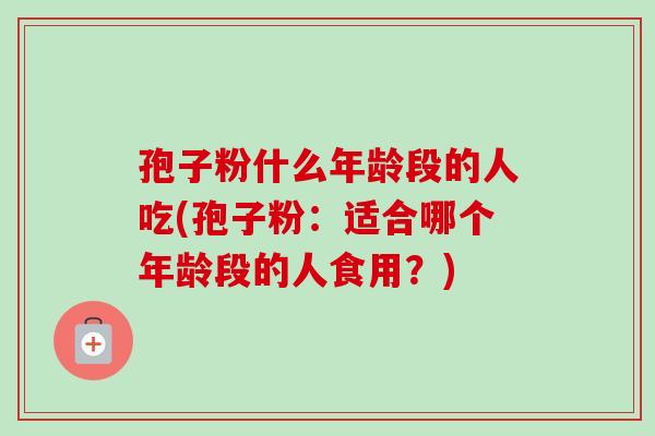 孢子粉什么年龄段的人吃(孢子粉：适合哪个年龄段的人食用？)