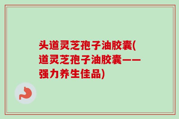 头道灵芝孢子油胶囊(道灵芝孢子油胶囊——强力养生佳品)
