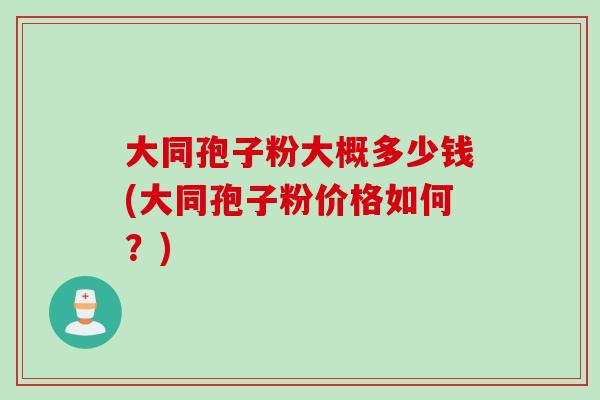 大同孢子粉大概多少钱(大同孢子粉价格如何？)