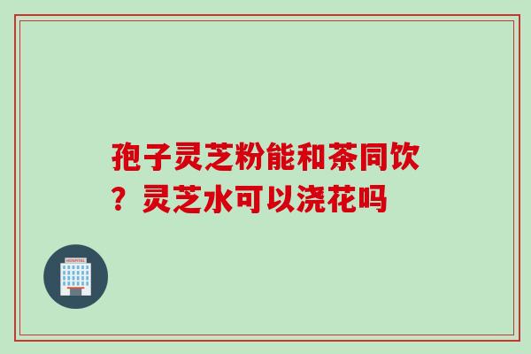 孢子灵芝粉能和茶同饮？灵芝水可以浇花吗