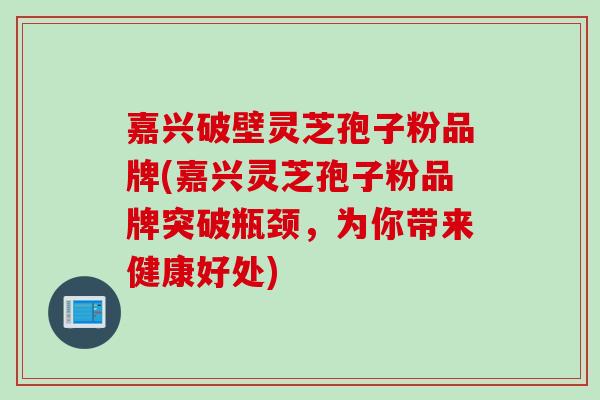 嘉兴破壁灵芝孢子粉品牌(嘉兴灵芝孢子粉品牌突破瓶颈，为你带来健康好处)