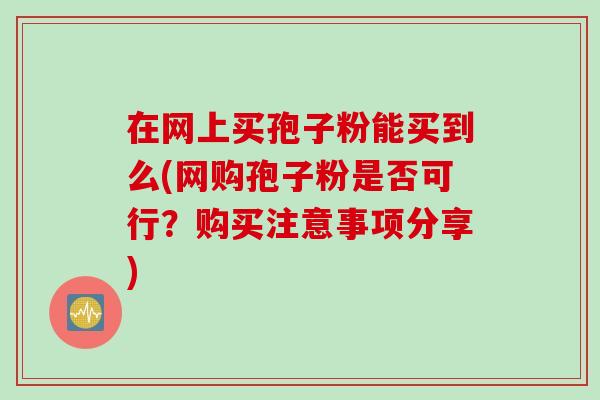 在网上买孢子粉能买到么(网购孢子粉是否可行？购买注意事项分享)