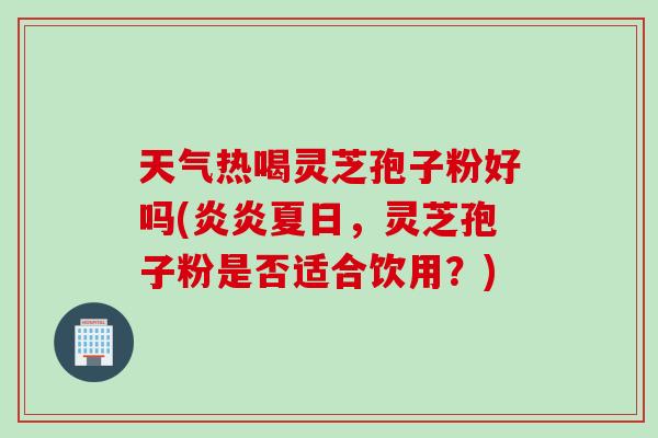 天气热喝灵芝孢子粉好吗(炎炎夏日，灵芝孢子粉是否适合饮用？)