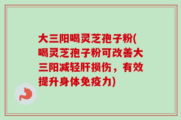 大三阳喝灵芝孢子粉(喝灵芝孢子粉可改善大三阳减轻肝损伤，有效提升身体免疫力)