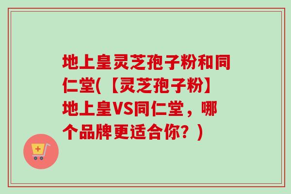 地上皇灵芝孢子粉和同仁堂(【灵芝孢子粉】地上皇VS同仁堂,哪个品牌更适合你?) 地上皇灵芝孢子粉和同仁堂(【灵芝孢子粉】地上皇VS同仁堂,哪个品牌更适合你?)