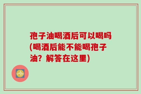 孢子油喝酒后可以喝吗(喝酒后能不能喝孢子油？解答在这里)