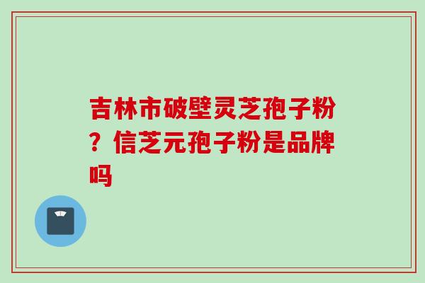 吉林市破壁灵芝孢子粉？信芝元孢子粉是品牌吗