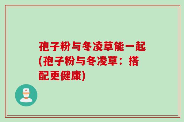 孢子粉与冬凌草能一起(孢子粉与冬凌草:搭配更健康) 孢子粉与冬凌草能一起(孢子粉与冬凌草:搭配更健康)