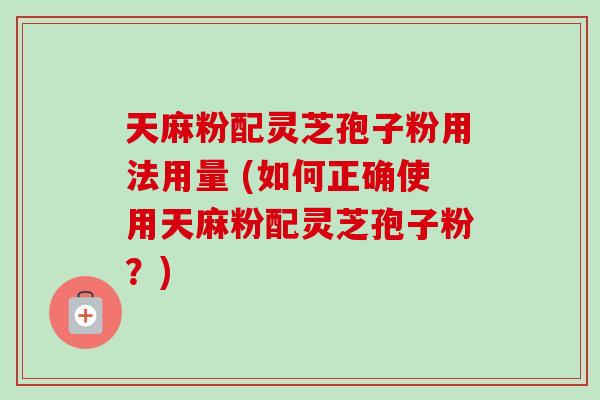 天麻粉配灵芝孢子粉用法用量 (如何正确使用天麻粉配灵芝孢子粉？)