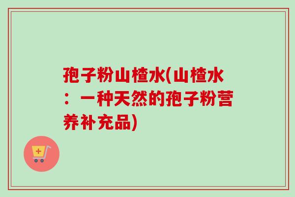 孢子粉山楂水(山楂水：一种天然的孢子粉营养补充品)