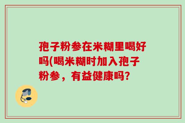 孢子粉参在米糊里喝好吗(喝米糊时加入孢子粉参，有益健康吗？