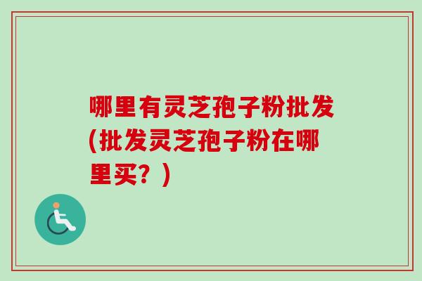 哪里有灵芝孢子粉批发(批发灵芝孢子粉在哪里买？)