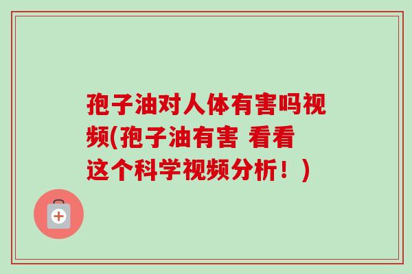 孢子油对人体有害吗视频(孢子油有害 看看这个科学视频分析！)