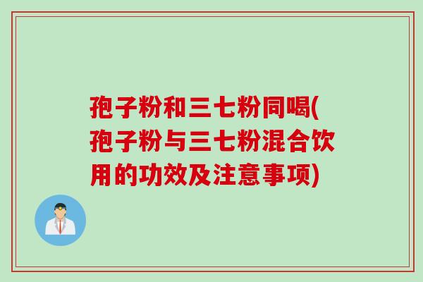 孢子粉和三七粉同喝(孢子粉与三七粉混合饮用的功效及注意事项)