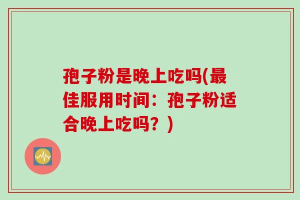 孢子粉是晚上吃吗(最佳服用时间：孢子粉适合晚上吃吗？)
