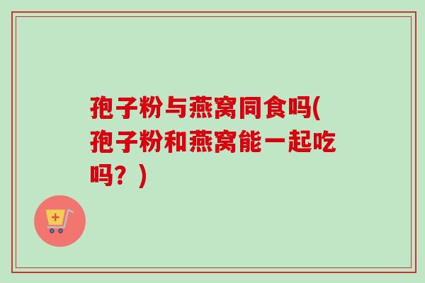 孢子粉与燕窝同食吗(孢子粉和燕窝能一起吃吗？)