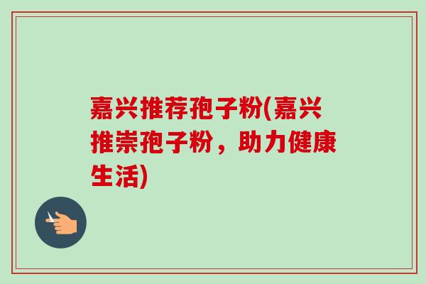 嘉兴推荐孢子粉(嘉兴推崇孢子粉，助力健康生活)