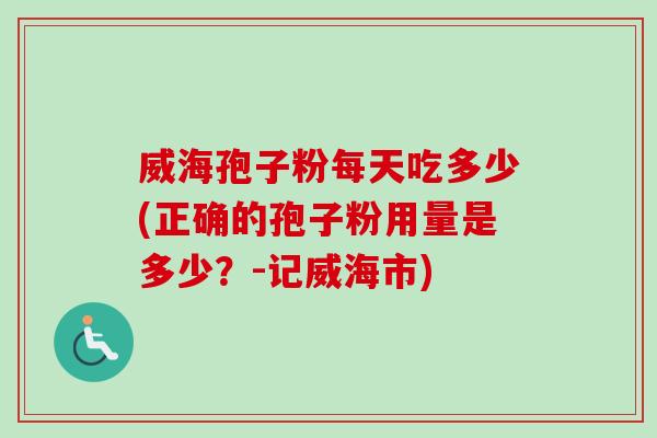 威海孢子粉每天吃多少(正确的孢子粉用量是多少？-记威海市)