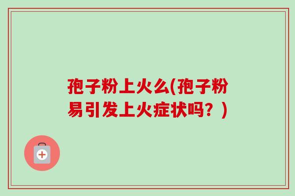 孢子粉上火么(孢子粉易引发上火症状吗?) 孢子粉上火么(孢子粉易引发上火症状吗?)