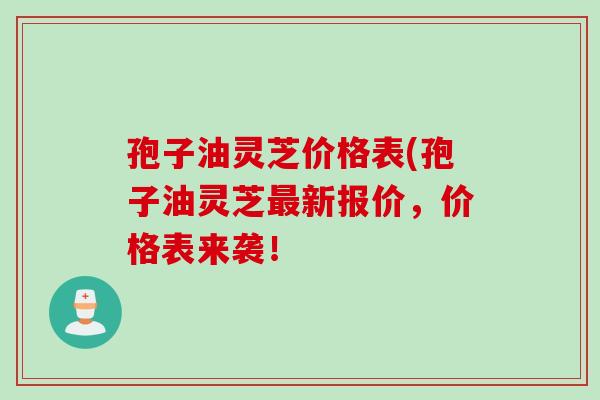 孢子油灵芝价格表(孢子油灵芝新报价,价格表来袭! 孢子油灵芝价格表(孢子油灵芝新报价,价格表来袭!
