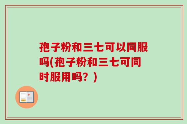 孢子粉和三七可以同服吗(孢子粉和三七可同时服用吗？)
